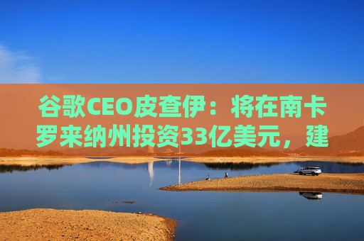 谷歌CEO皮查伊：将在南卡罗来纳州投资33亿美元，建设两个新的数据中心