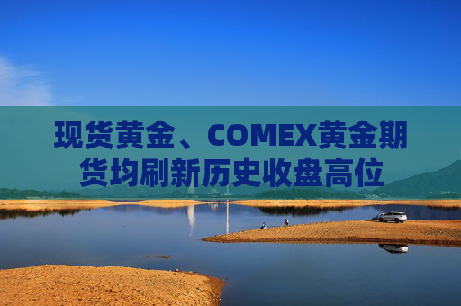 现货黄金、COMEX黄金期货均刷新历史收盘高位