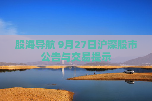 股海导航 9月27日沪深股市公告与交易提示