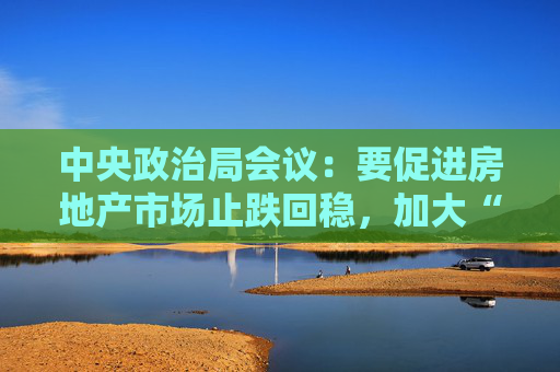 中央政治局会议：要促进房地产市场止跌回稳，加大“白名单”项目贷款投放力度  第1张