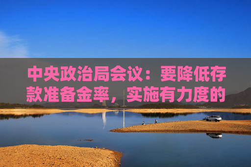 中央政治局会议：要降低存款准备金率，实施有力度的降息  第1张