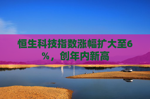 恒生科技指数涨幅扩大至6%，创年内新高