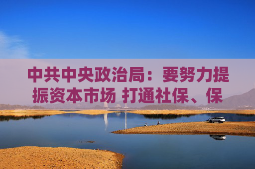 中共中央政治局：要努力提振资本市场 打通社保、保险、理财等资金入市堵点