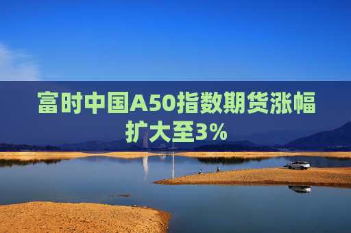 富时中国A50指数期货涨幅扩大至3%  第1张