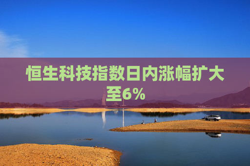 恒生科技指数日内涨幅扩大至6%