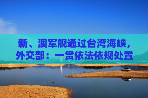 新、澳军舰通过台湾海峡，外交部：一贯依法依规处置外国军舰过航海峡