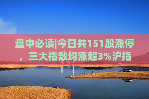 盘中必读|今日共151股涨停，三大指数均涨超3%沪指收复3000点，大消费、大金融、房地产方向掀涨停潮