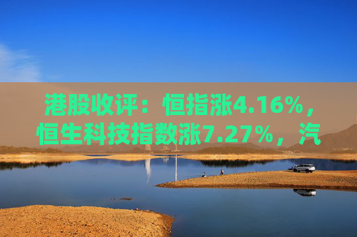 港股收评：恒指涨4.16%，恒生科技指数涨7.27%，汽车、内房股持续拉升