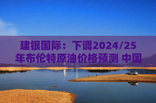 建银国际：下调2024/25年布伦特原油价格预测 中国海洋石油仍为首选