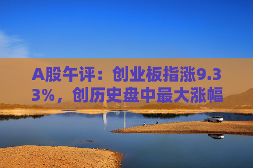 A股午评：创业板指涨9.33%，创历史盘中最大涨幅，两市半日成交额超9400亿元