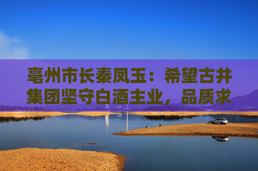 亳州市长秦凤玉：希望古井集团坚守白酒主业，品质求真，品行求善，品牌求美  第1张