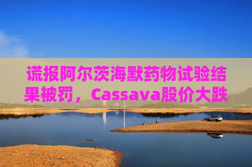 谎报阿尔茨海默药物试验结果被罚，Cassava股价大跌