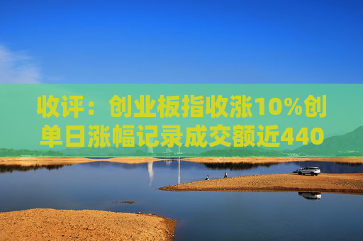 收评：创业板指收涨10%创单日涨幅记录成交额近4400亿创历史天量  第1张