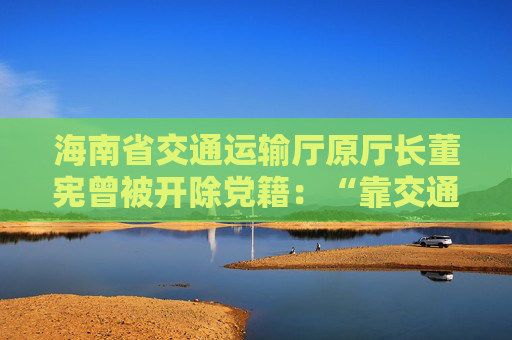 海南省交通运输厅原厅长董宪曾被开除党籍：“靠交通吃交通”  第1张