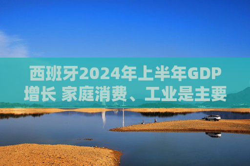 西班牙2024年上半年GDP增长 家庭消费、工业是主要驱动力