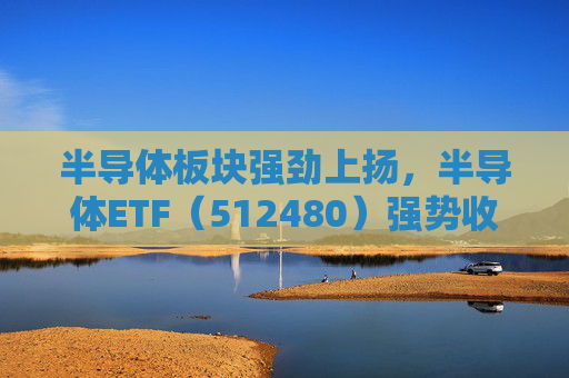 半导体板块强劲上扬，半导体ETF（512480）强势收涨6.49%！市场积极看好未来走势