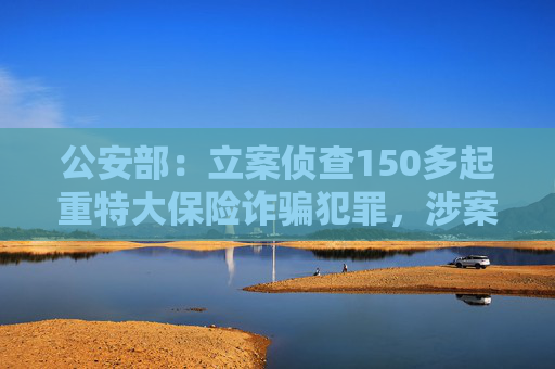 公安部：立案侦查150多起重特大保险诈骗犯罪，涉案近5亿元