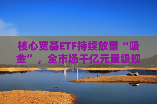 核心宽基ETF持续放量“吸金”，全市场千亿元量级规模ETF已达5只  第1张