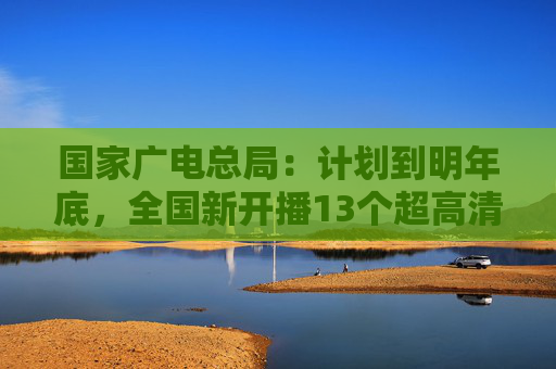 国家广电总局：计划到明年底，全国新开播13个超高清频道  第1张