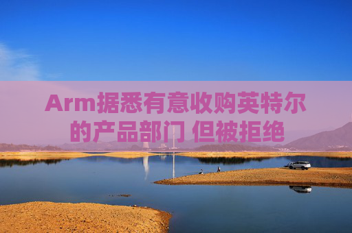 Arm据悉有意收购英特尔的产品部门 但被拒绝