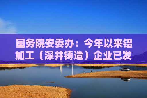 国务院安委办：今年以来铝加工（深井铸造）企业已发生4起爆炸事故，致15死38伤