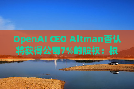 OpenAI CEO Altman否认将获得公司7%的股权：根本不是事实