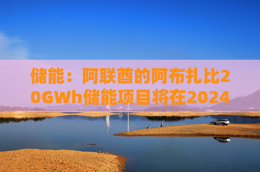 储能：阿联酋的阿布扎比20GWh储能项目将在2024年完成总包方的确定