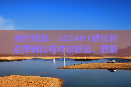 纺织服装：2024H1纺织制造库销比相对较稳定，而服装家纺公司库销比相比前两年明显下降