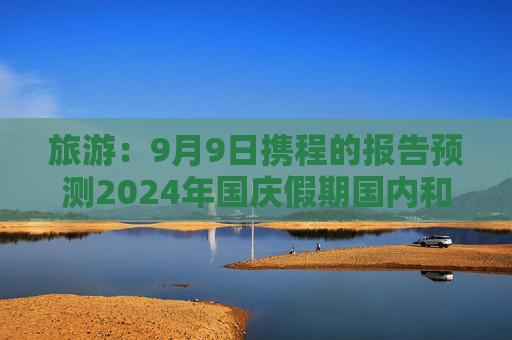 旅游：9月9日携程的报告预测2024年国庆假期国内和出境游机票价格将同比下降超过20%