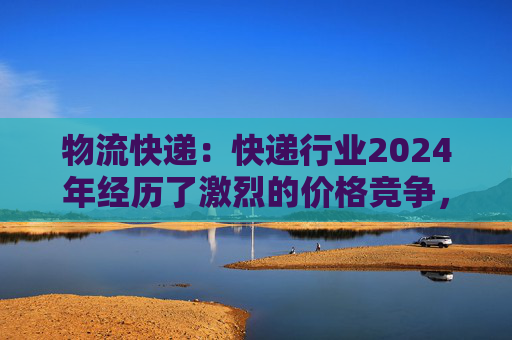 物流快递：快递行业2024年经历了激烈的价格竞争，尤其在7~8月