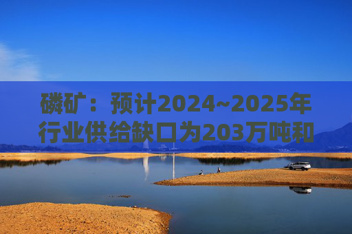 磷矿：预计2024~2025年行业供给缺口为203万吨和106万吨，2026年将过剩159万吨