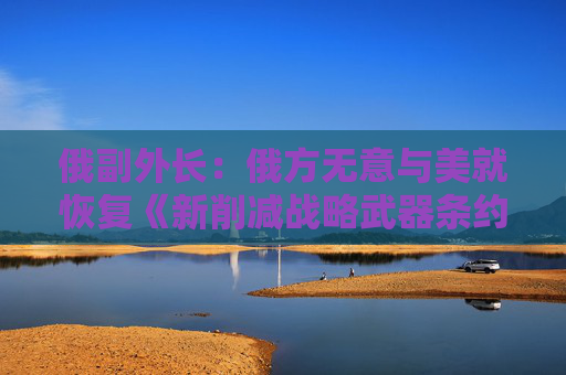 俄副外长：俄方无意与美就恢复《新削减战略武器条约》进行谈判  第1张