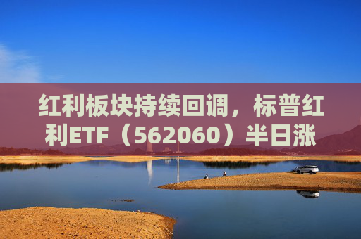 红利板块持续回调，标普红利ETF（562060）半日涨0.32%，机构：红利板块估值或仍有进一步抬升空间