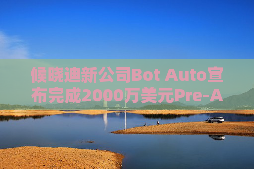 候晓迪新公司Bot Auto宣布完成2000万美元Pre-A轮融资