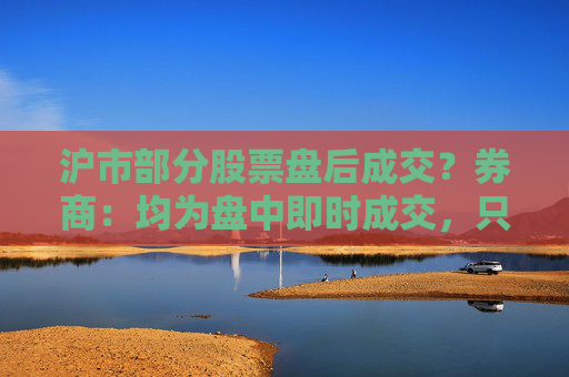 沪市部分股票盘后成交？券商：均为盘中即时成交，只是反馈到投资者账户延迟  第1张