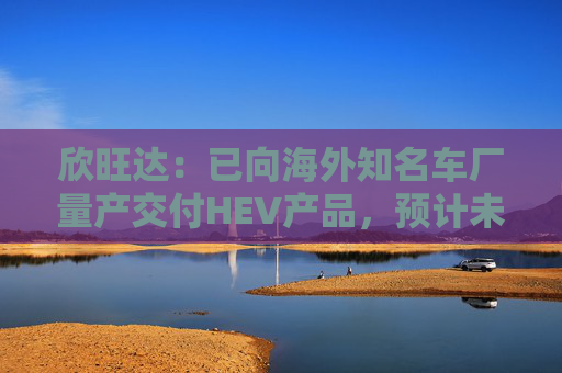 欣旺达：已向海外知名车厂量产交付HEV产品，预计未来会有较好出货预期