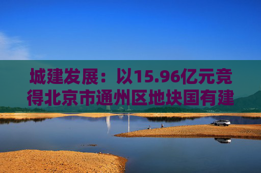 城建发展：以15.96亿元竞得北京市通州区地块国有建设用地使用权