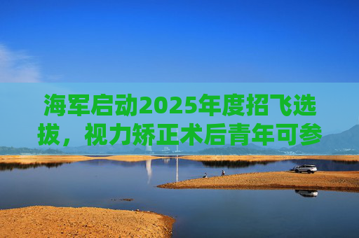 海军启动2025年度招飞选拔，视力矫正术后青年可参加征集