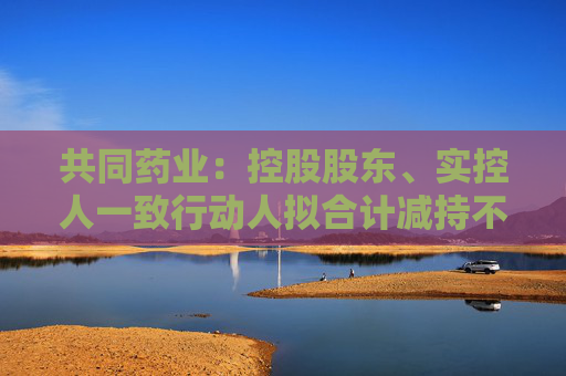 共同药业：控股股东、实控人一致行动人拟合计减持不超3%公司股份  第1张