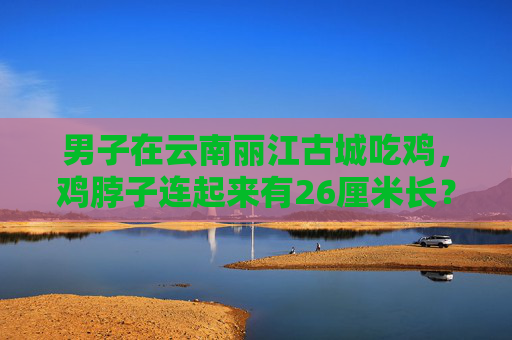 男子在云南丽江古城吃鸡，鸡脖子连起来有26厘米长？餐厅回应：十几只鸡一起炒的