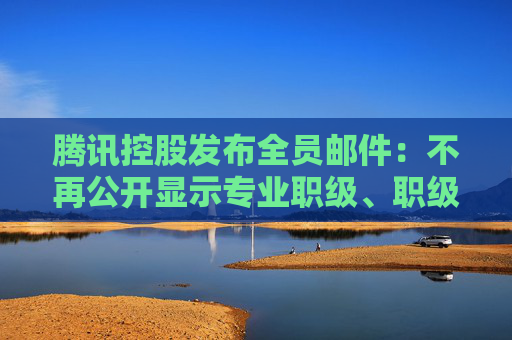 腾讯控股发布全员邮件：不再公开显示专业职级、职级停留时间至少1年