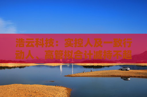 浩云科技：实控人及一致行动人、高管拟合计减持不超3.74%公司股份  第1张