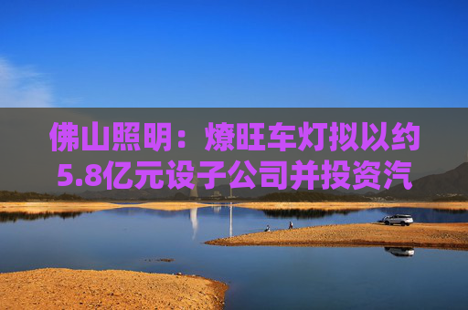 佛山照明：燎旺车灯拟以约5.8亿元设子公司并投资汽车车灯生产建设项目