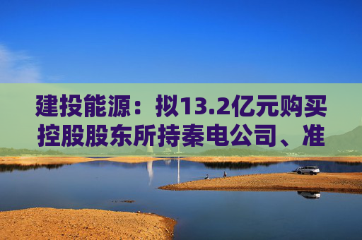 建投能源：拟13.2亿元购买控股股东所持秦电公司、准能公司各50%股权