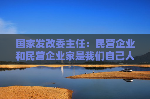 国家发改委主任：民营企业和民营企业家是我们自己人，要全力帮助企业渡过难关