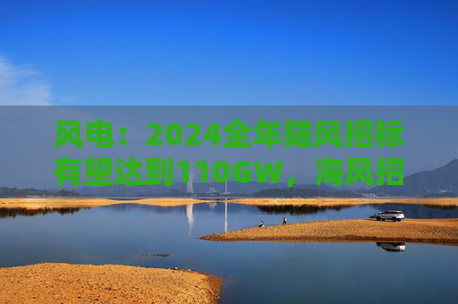 风电：2024全年陆风招标有望达到110GW，海风招标有望达到11~13GW  第1张