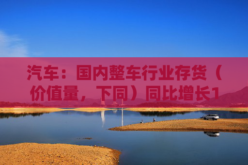 汽车：国内整车行业存货（价值量，下同）同比增长14.1%，环比增长4.8%