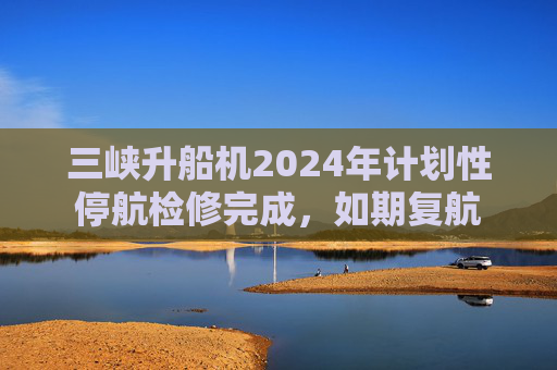 三峡升船机2024年计划性停航检修完成，如期复航