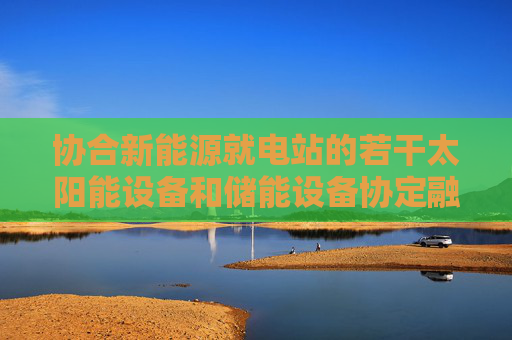 协合新能源就电站的若干太阳能设备和储能设备协定融资租赁安排  第1张