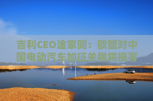 吉利CEO淦家阅：欧盟对中国电动汽车加征关税将损害其自身利益，同时也会阻碍中欧经济发展  第1张